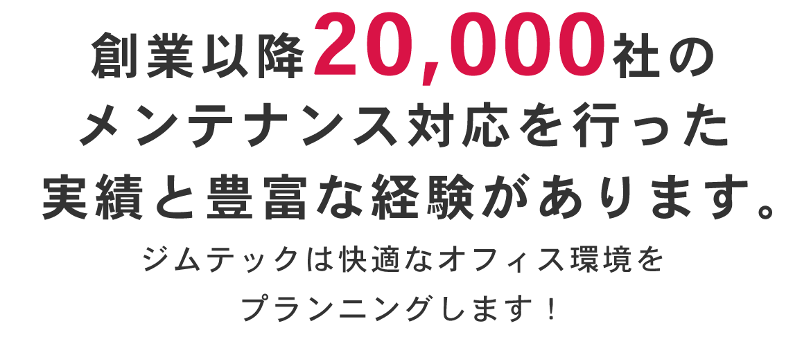 創業以降20,000社のメンテナンス対応を行った実績と豊富な経験があります。  ジムテックは快適なオフィス環境をプランニングします！